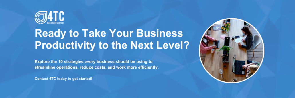 CTA Cyber Security for Remote Workers: Protecting Data Outside the Office Ready to Take Your Business Productivity to the Next Level?Explore the 10 strategies every business should be using to streamline operations, reduce costs, and work more efficiently.Contact 4TC today to get started!